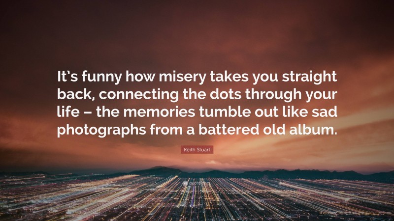 Keith Stuart Quote: “It’s funny how misery takes you straight back, connecting the dots through your life – the memories tumble out like sad photographs from a battered old album.”