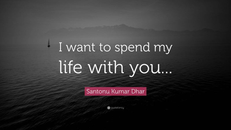 Santonu Kumar Dhar Quote: “I want to spend my life with you...”