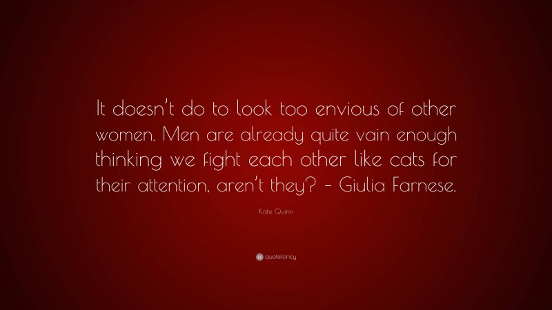 Kate Quinn Quote: “It doesn’t do to look too envious of other women. Men are already quite vain enough thinking we fight each other like cats for their attention, aren’t they? – Giulia Farnese.”