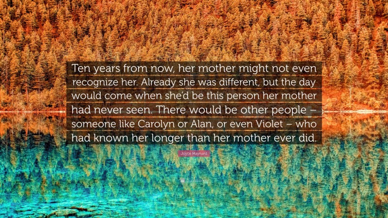Joyce Maynard Quote: “Ten years from now, her mother might not even recognize her. Already she was different, but the day would come when she’d be this person her mother had never seen. There would be other people – someone like Carolyn or Alan, or even Violet – who had known her longer than her mother ever did.”