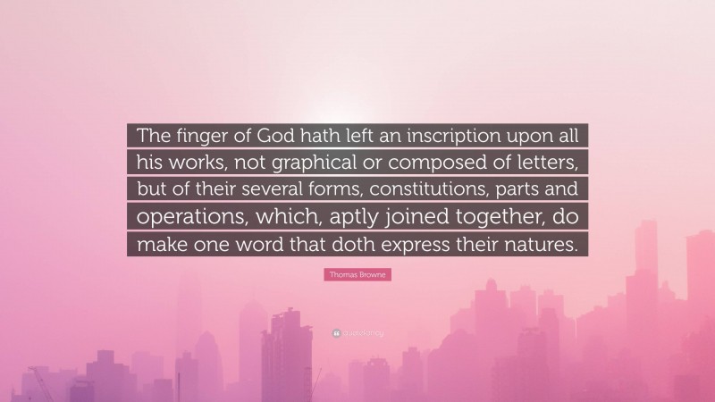 Thomas Browne Quote: “The finger of God hath left an inscription upon all his works, not graphical or composed of letters, but of their several forms, constitutions, parts and operations, which, aptly joined together, do make one word that doth express their natures.”
