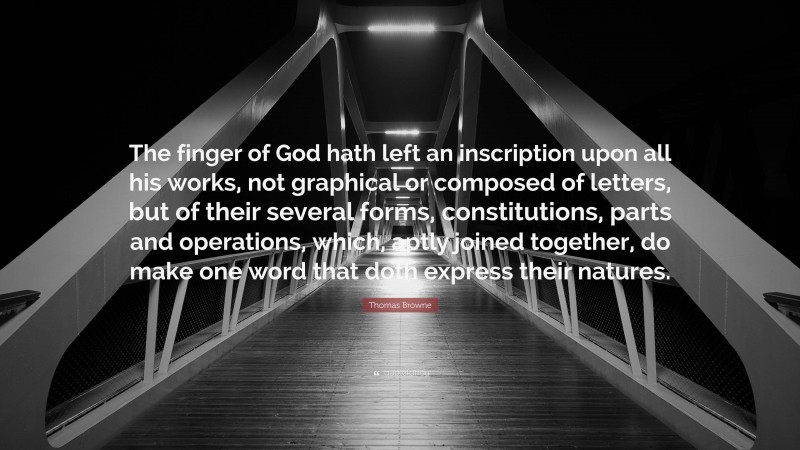 Thomas Browne Quote: “The finger of God hath left an inscription upon all his works, not graphical or composed of letters, but of their several forms, constitutions, parts and operations, which, aptly joined together, do make one word that doth express their natures.”