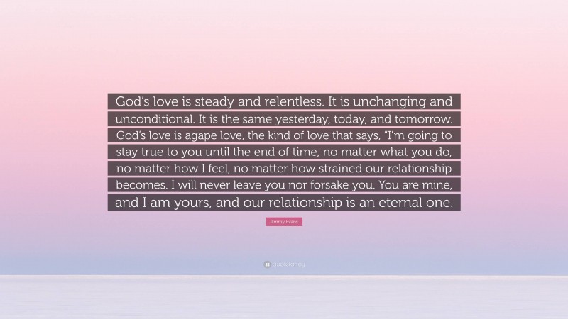 Jimmy Evans Quote: “God’s love is steady and relentless. It is unchanging and unconditional. It is the same yesterday, today, and tomorrow. God’s love is agape love, the kind of love that says, “I’m going to stay true to you until the end of time, no matter what you do, no matter how I feel, no matter how strained our relationship becomes. I will never leave you nor forsake you. You are mine, and I am yours, and our relationship is an eternal one.”