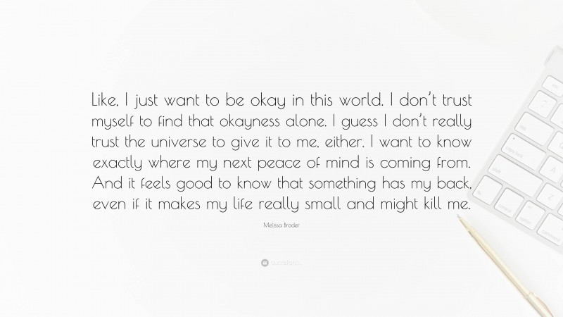 Melissa Broder Quote: “Like, I just want to be okay in this world. I don’t trust myself to find that okayness alone. I guess I don’t really trust the universe to give it to me, either. I want to know exactly where my next peace of mind is coming from. And it feels good to know that something has my back, even if it makes my life really small and might kill me.”