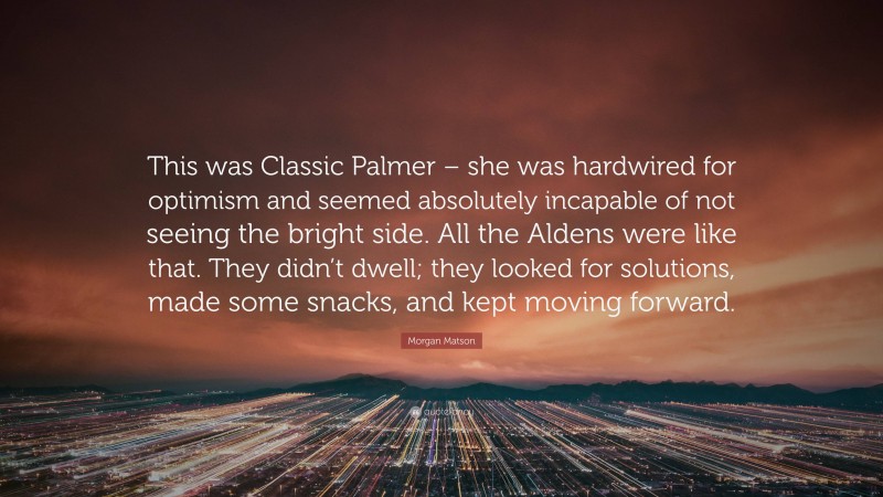 Morgan Matson Quote: “This was Classic Palmer – she was hardwired for optimism and seemed absolutely incapable of not seeing the bright side. All the Aldens were like that. They didn’t dwell; they looked for solutions, made some snacks, and kept moving forward.”