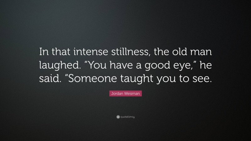 Jordan Weisman Quote: “In that intense stillness, the old man laughed. “You have a good eye,” he said. “Someone taught you to see.”