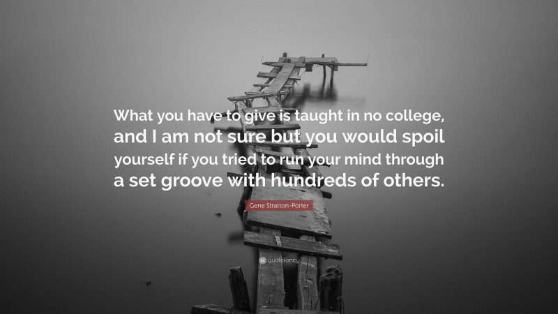 Gene Stratton-Porter Quote: “What you have to give is taught in no college, and I am not sure but you would spoil yourself if you tried to run your mind through a set groove with hundreds of others.”