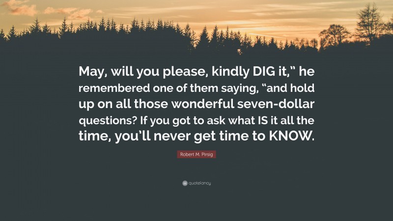 Robert M. Pirsig Quote: “May, will you please, kindly DIG it,” he remembered one of them saying, “and hold up on all those wonderful seven-dollar questions? If you got to ask what IS it all the time, you’ll never get time to KNOW.”