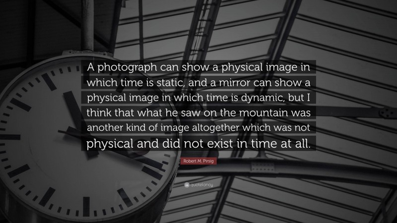 Robert M. Pirsig Quote: “A photograph can show a physical image in which time is static, and a mirror can show a physical image in which time is dynamic, but I think that what he saw on the mountain was another kind of image altogether which was not physical and did not exist in time at all.”
