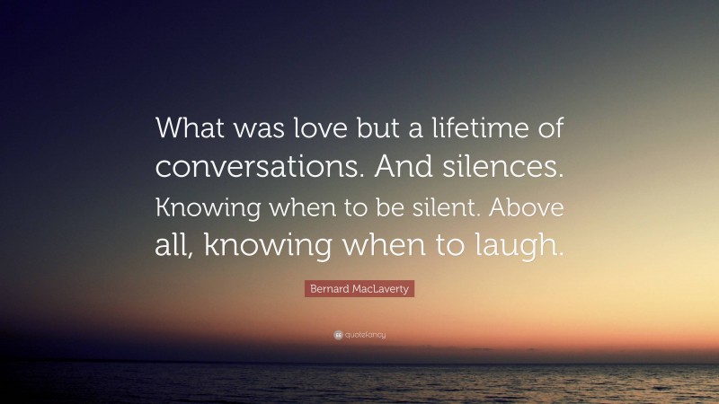 Bernard MacLaverty Quote: “What was love but a lifetime of conversations. And silences. Knowing when to be silent. Above all, knowing when to laugh.”