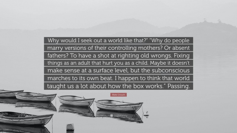 Blake Crouch Quote: “Why would I seek out a world like that?” “Why do people marry versions of their controlling mothers? Or absent fathers? To have a shot at righting old wrongs. Fixing things as an adult that hurt you as a child. Maybe it doesn’t make sense at a surface level, but the subconscious marches to its own beat. I happen to think that world taught us a lot about how the box works.” Passing.”