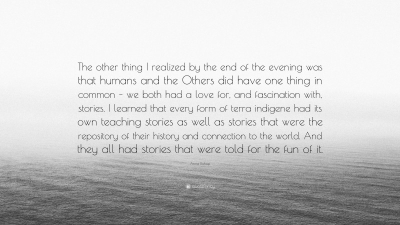 Anne Bishop Quote: “The other thing I realized by the end of the evening was that humans and the Others did have one thing in common – we both had a love for, and fascination with, stories. I learned that every form of terra indigene had its own teaching stories as well as stories that were the repository of their history and connection to the world. And they all had stories that were told for the fun of it.”