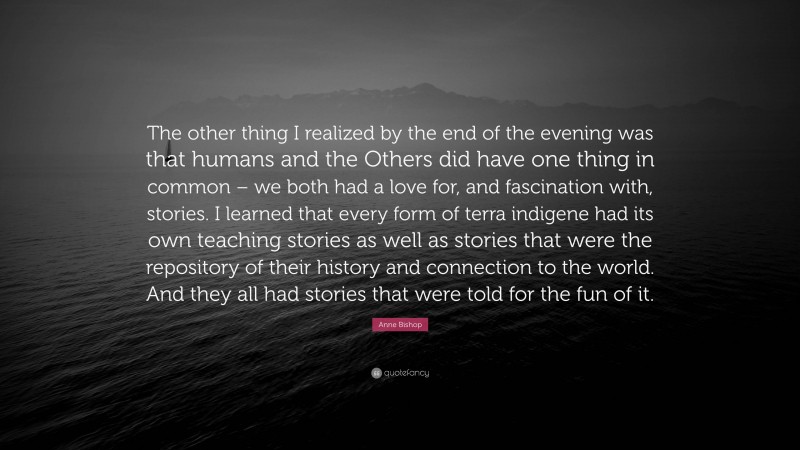 Anne Bishop Quote: “The other thing I realized by the end of the evening was that humans and the Others did have one thing in common – we both had a love for, and fascination with, stories. I learned that every form of terra indigene had its own teaching stories as well as stories that were the repository of their history and connection to the world. And they all had stories that were told for the fun of it.”