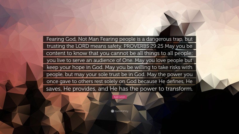 Susie Larson Quote: “Fearing God, Not Man Fearing people is a dangerous trap, but trusting the LORD means safety. PROVERBS 29:25 May you be content to know that you cannot be all things to all people; you live to serve an audience of One. May you love people but keep your hope in God. May you be willing to take risks with people, but may your sole trust be in God. May the power you once gave to others rest solely on God because He defines, He saves, He provides, and He has the power to transform.”