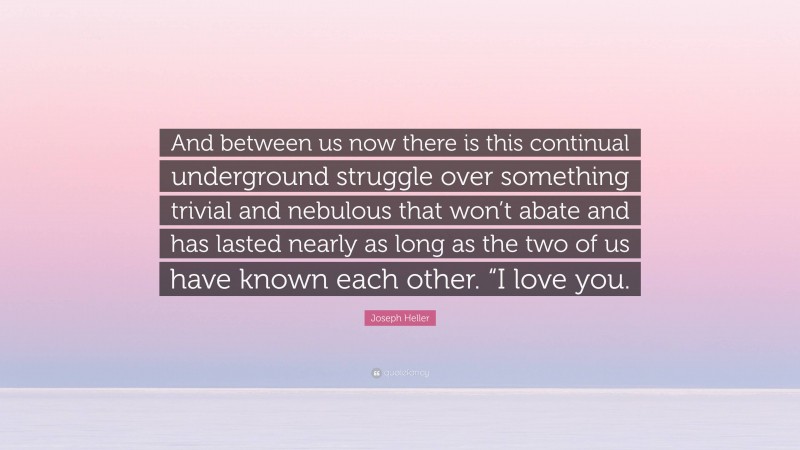 Joseph Heller Quote: “And between us now there is this continual underground struggle over something trivial and nebulous that won’t abate and has lasted nearly as long as the two of us have known each other. “I love you.”