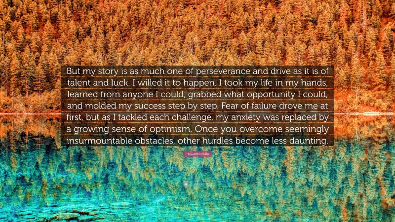 Howard Schultz Quote: “But my story is as much one of perseverance and drive as it is of talent and luck. I willed it to happen. I took my life in my hands, learned from anyone I could, grabbed what opportunity I could, and molded my success step by step. Fear of failure drove me at first, but as I tackled each challenge, my anxiety was replaced by a growing sense of optimism. Once you overcome seemingly insurmountable obstacles, other hurdles become less daunting.”