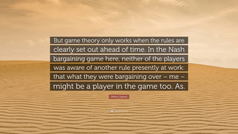 Jeffery Deaver Quote: “But game theory only works when the rules are clearly set out ahead of time. In the Nash bargaining game here, neither of the players was aware of another rule presently at work: that what they were bargaining over – me – might be a player in the game too. As.”