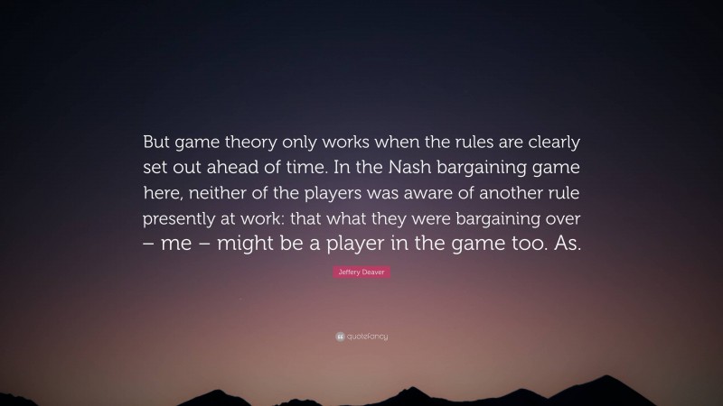 Jeffery Deaver Quote: “But game theory only works when the rules are clearly set out ahead of time. In the Nash bargaining game here, neither of the players was aware of another rule presently at work: that what they were bargaining over – me – might be a player in the game too. As.”