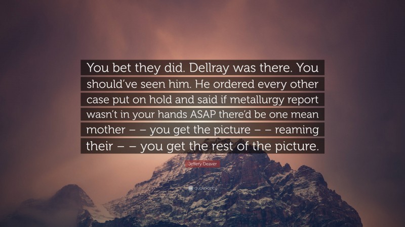 Jeffery Deaver Quote: “You bet they did. Dellray was there. You should’ve seen him. He ordered every other case put on hold and said if metallurgy report wasn’t in your hands ASAP there’d be one mean mother – – you get the picture – – reaming their – – you get the rest of the picture.”