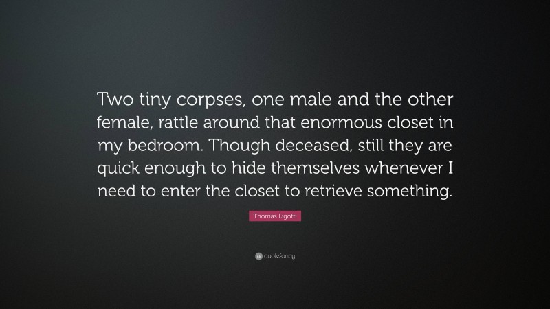 Thomas Ligotti Quote: “Two tiny corpses, one male and the other female, rattle around that enormous closet in my bedroom. Though deceased, still they are quick enough to hide themselves whenever I need to enter the closet to retrieve something.”