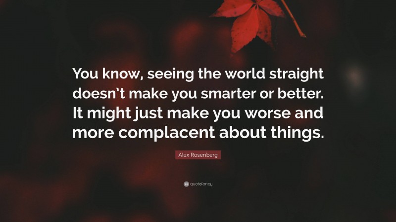 Alex Rosenberg Quote: “You know, seeing the world straight doesn’t make you smarter or better. It might just make you worse and more complacent about things.”