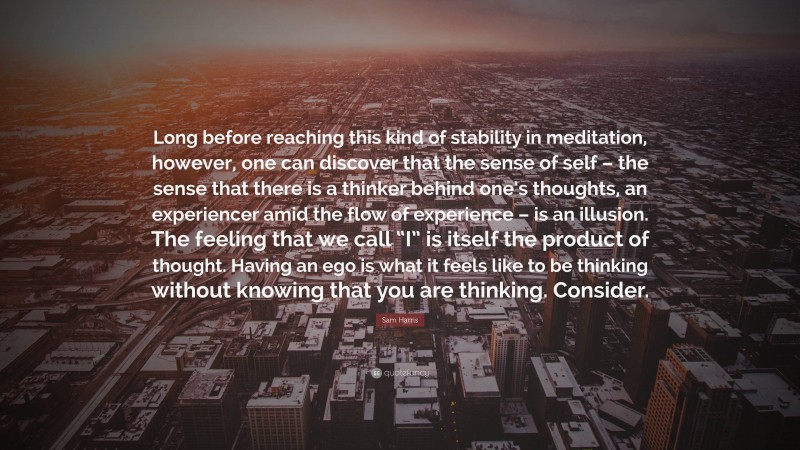 Sam Harris Quote: “Long before reaching this kind of stability in meditation, however, one can discover that the sense of self – the sense that there is a thinker behind one’s thoughts, an experiencer amid the flow of experience – is an illusion. The feeling that we call “I” is itself the product of thought. Having an ego is what it feels like to be thinking without knowing that you are thinking. Consider.”