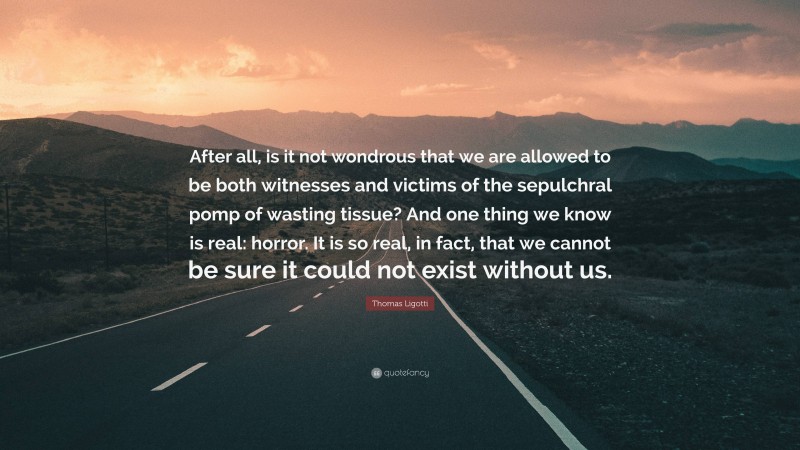 Thomas Ligotti Quote: “After all, is it not wondrous that we are allowed to be both witnesses and victims of the sepulchral pomp of wasting tissue? And one thing we know is real: horror. It is so real, in fact, that we cannot be sure it could not exist without us.”