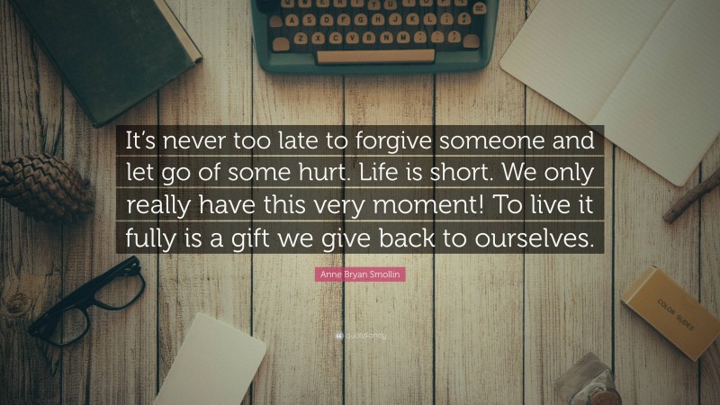 Anne Bryan Smollin Quote: “It’s never too late to forgive someone and let go of some hurt. Life is short. We only really have this very moment! To live it fully is a gift we give back to ourselves.”