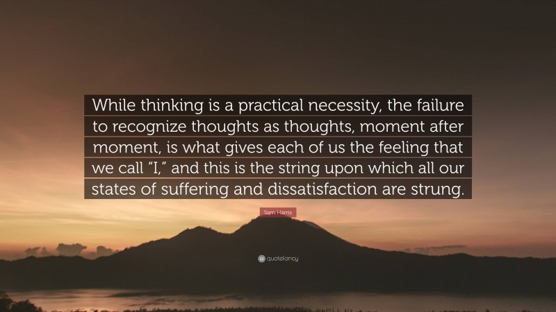Sam Harris Quote: “While thinking is a practical necessity, the failure to recognize thoughts as thoughts, moment after moment, is what gives each of us the feeling that we call “I,” and this is the string upon which all our states of suffering and dissatisfaction are strung.”