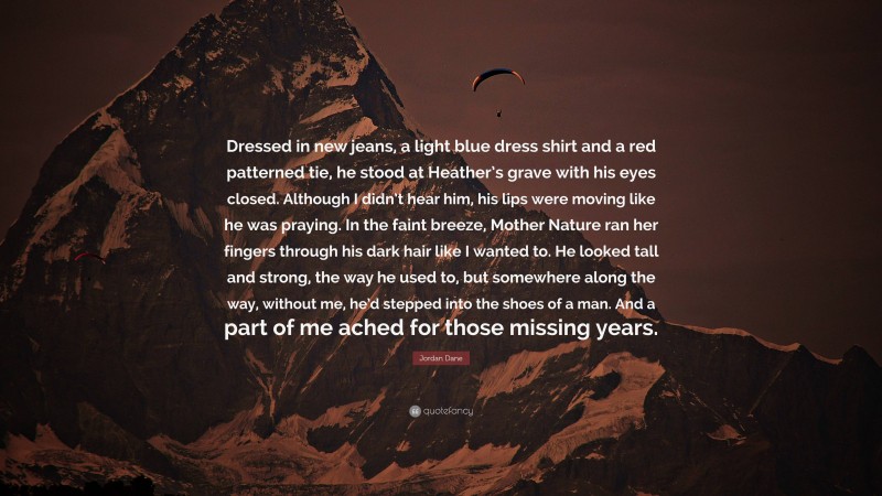 Jordan Dane Quote: “Dressed in new jeans, a light blue dress shirt and a red patterned tie, he stood at Heather’s grave with his eyes closed. Although I didn’t hear him, his lips were moving like he was praying. In the faint breeze, Mother Nature ran her fingers through his dark hair like I wanted to. He looked tall and strong, the way he used to, but somewhere along the way, without me, he’d stepped into the shoes of a man. And a part of me ached for those missing years.”