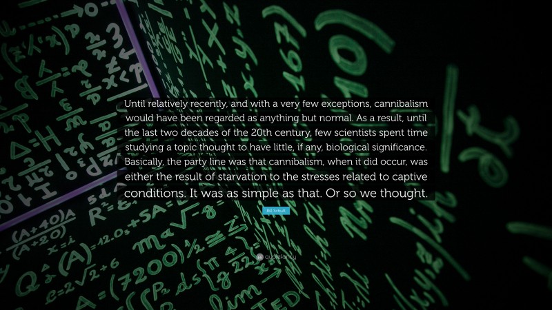 Bill Schutt Quote: “Until relatively recently, and with a very few exceptions, cannibalism would have been regarded as anything but normal. As a result, until the last two decades of the 20th century, few scientists spent time studying a topic thought to have little, if any, biological significance. Basically, the party line was that cannibalism, when it did occur, was either the result of starvation to the stresses related to captive conditions. It was as simple as that. Or so we thought.”