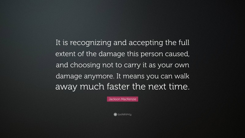 Jackson MacKenzie Quote: “It is recognizing and accepting the full extent of the damage this person caused, and choosing not to carry it as your own damage anymore. It means you can walk away much faster the next time.”