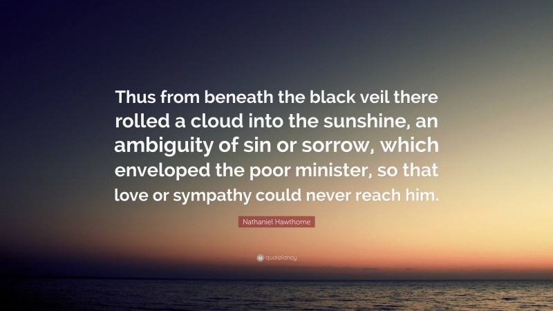 Nathaniel Hawthorne Quote: “Thus from beneath the black veil there rolled a cloud into the sunshine, an ambiguity of sin or sorrow, which enveloped the poor minister, so that love or sympathy could never reach him.”