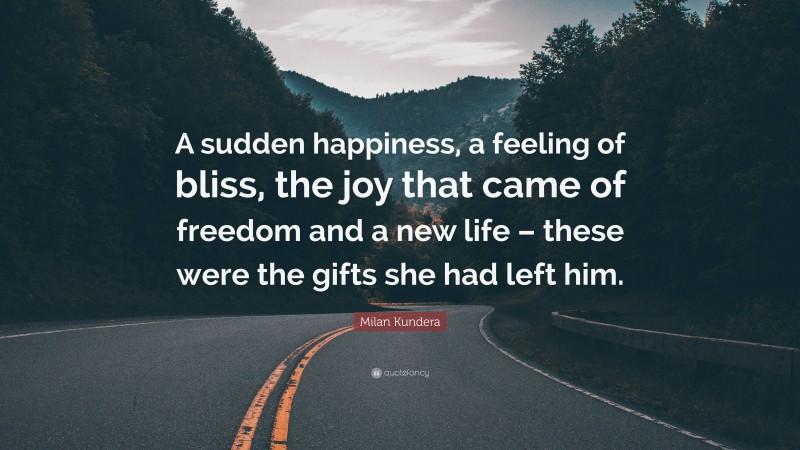 Milan Kundera Quote: “A sudden happiness, a feeling of bliss, the joy that came of freedom and a new life – these were the gifts she had left him.”