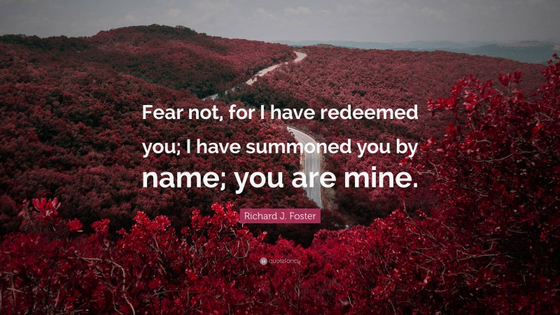 Richard J. Foster Quote: “Fear not, for I have redeemed you; I have summoned you by name; you are mine.”