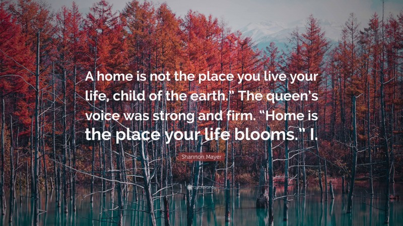 Shannon Mayer Quote: “A home is not the place you live your life, child of the earth.” The queen’s voice was strong and firm. “Home is the place your life blooms.” I.”