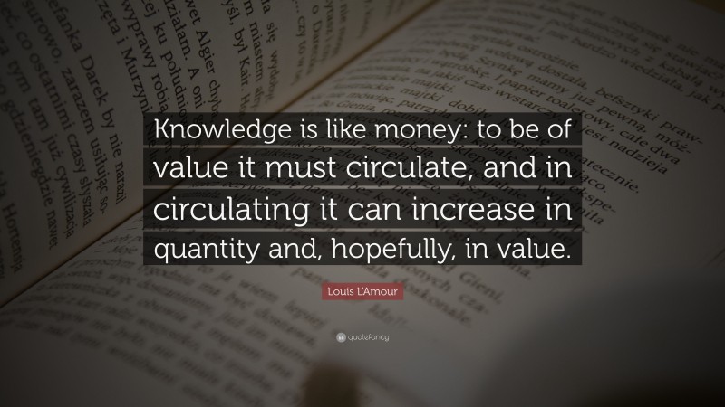 Louis L'Amour Quote: “Knowledge is like money: to be of value it must circulate, and in circulating it can increase in quantity and, hopefully, in value.”