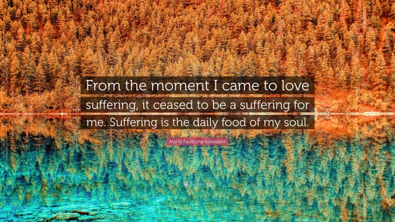 Maria Faustyna Kowalska Quote: “From the moment I came to love suffering, it ceased to be a suffering for me. Suffering is the daily food of my soul.”