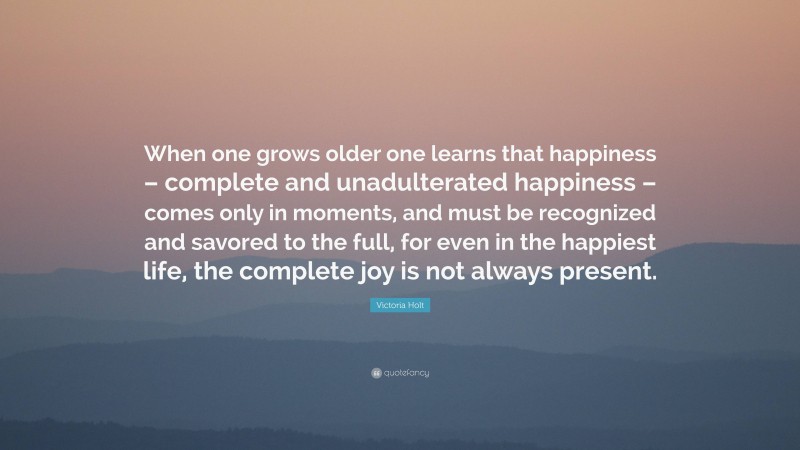 Victoria Holt Quote: “When one grows older one learns that happiness – complete and unadulterated happiness – comes only in moments, and must be recognized and savored to the full, for even in the happiest life, the complete joy is not always present.”