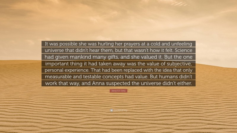 James S.A. Corey Quote: “It was possible she was hurling her prayers at a cold and unfeeling universe that didn’t hear them, but that wasn’t how it felt. Science had given mankind many gifts, and she valued it. But the one important thing it had taken away was the value of subjective, personal experience. That had been replaced with the idea that only measurable and testable concepts had value. But humans didn’t work that way, and Anna suspected the universe didn’t either.”