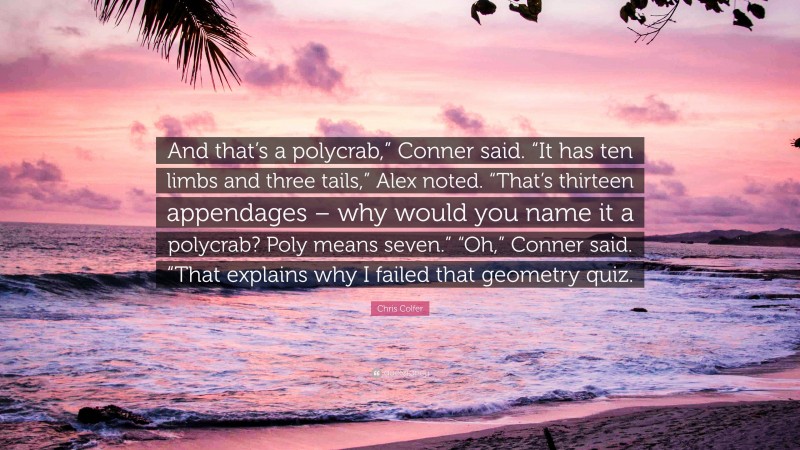 Chris Colfer Quote: “And that’s a polycrab,” Conner said. “It has ten limbs and three tails,” Alex noted. “That’s thirteen appendages – why would you name it a polycrab? Poly means seven.” “Oh,” Conner said. “That explains why I failed that geometry quiz.”