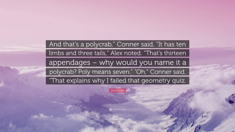 Chris Colfer Quote: “And that’s a polycrab,” Conner said. “It has ten limbs and three tails,” Alex noted. “That’s thirteen appendages – why would you name it a polycrab? Poly means seven.” “Oh,” Conner said. “That explains why I failed that geometry quiz.”
