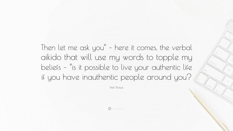 Neil Strauss Quote: “Then let me ask you” – here it comes, the verbal aikido that will use my words to topple my beliefs – “is it possible to live your authentic life if you have inauthentic people around you?”