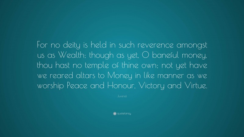 Juvenal Quote: “For no deity is held in such reverence amongst us as Wealth; though as yet, O baneful money, thou hast no temple of thine own; not yet have we reared altars to Money in like manner as we worship Peace and Honour, Victory and Virtue.”