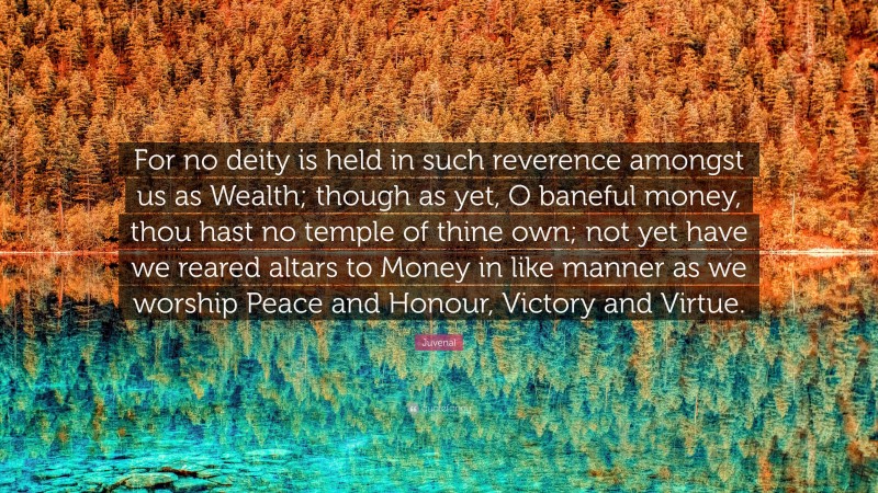 Juvenal Quote: “For no deity is held in such reverence amongst us as Wealth; though as yet, O baneful money, thou hast no temple of thine own; not yet have we reared altars to Money in like manner as we worship Peace and Honour, Victory and Virtue.”