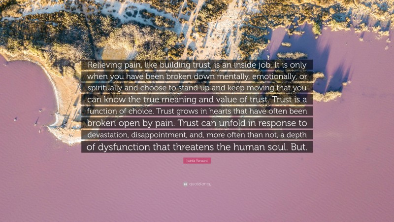 Iyanla Vanzant Quote: “Relieving pain, like building trust, is an inside job. It is only when you have been broken down mentally, emotionally, or spiritually and choose to stand up and keep moving that you can know the true meaning and value of trust. Trust is a function of choice. Trust grows in hearts that have often been broken open by pain. Trust can unfold in response to devastation, disappointment, and, more often than not, a depth of dysfunction that threatens the human soul. But.”