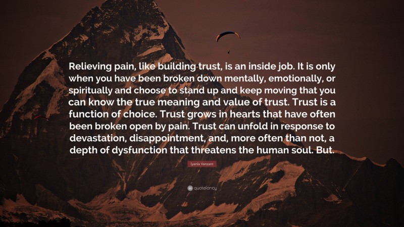 Iyanla Vanzant Quote: “Relieving pain, like building trust, is an inside job. It is only when you have been broken down mentally, emotionally, or spiritually and choose to stand up and keep moving that you can know the true meaning and value of trust. Trust is a function of choice. Trust grows in hearts that have often been broken open by pain. Trust can unfold in response to devastation, disappointment, and, more often than not, a depth of dysfunction that threatens the human soul. But.”