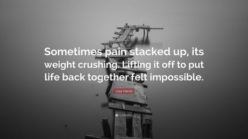 Lisa Harris Quote: “Sometimes pain stacked up, its weight crushing. Lifting it off to put life back together felt impossible.”