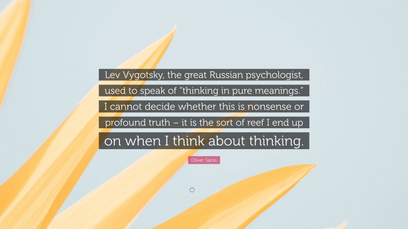 Oliver Sacks Quote: “Lev Vygotsky, the great Russian psychologist, used to speak of “thinking in pure meanings.” I cannot decide whether this is nonsense or profound truth – it is the sort of reef I end up on when I think about thinking.”