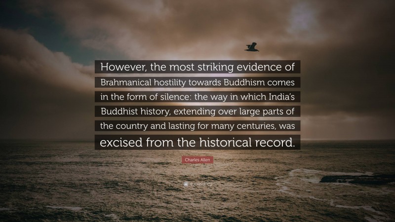 Charles Allen Quote: “However, the most striking evidence of Brahmanical hostility towards Buddhism comes in the form of silence: the way in which India’s Buddhist history, extending over large parts of the country and lasting for many centuries, was excised from the historical record.”